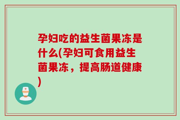 孕妇吃的益生菌果冻是什么(孕妇可食用益生菌果冻，提高肠道健康)