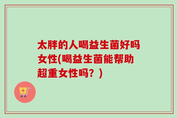 太胖的人喝益生菌好吗女性(喝益生菌能帮助超重女性吗？)