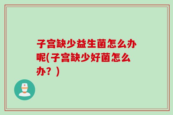 子宫缺少益生菌怎么办呢(子宫缺少好菌怎么办?) 子宫缺少益生菌怎么办呢(子宫缺少好菌怎么办?)