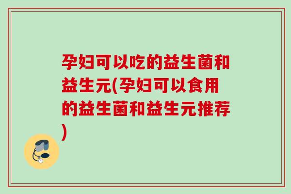 孕妇可以吃的益生菌和益生元(孕妇可以食用的益生菌和益生元推荐)