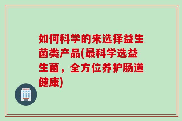 如何科学的来选择益生菌类产品(科学选益生菌,全方位养护肠道健康) 如何科学的来选择益生菌类产品(科学选益生菌,全方位养护肠道健康)
