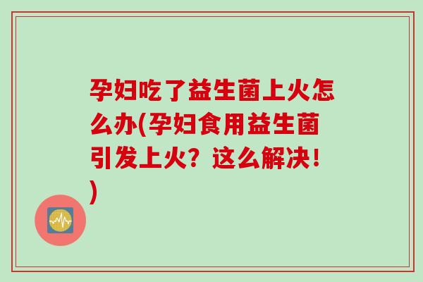 孕妇吃了益生菌上火怎么办(孕妇食用益生菌引发上火?这么解决!) 孕妇吃了益生菌上火怎么办(孕妇食用益生菌引发上火?这么解决!)