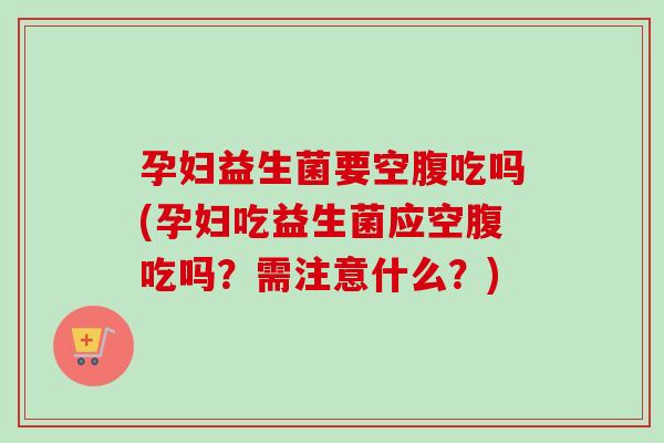 孕妇益生菌要空腹吃吗(孕妇吃益生菌应空腹吃吗?需注意什么?) 孕妇益生菌要空腹吃吗(孕妇吃益生菌应空腹吃吗?需注意什么?)