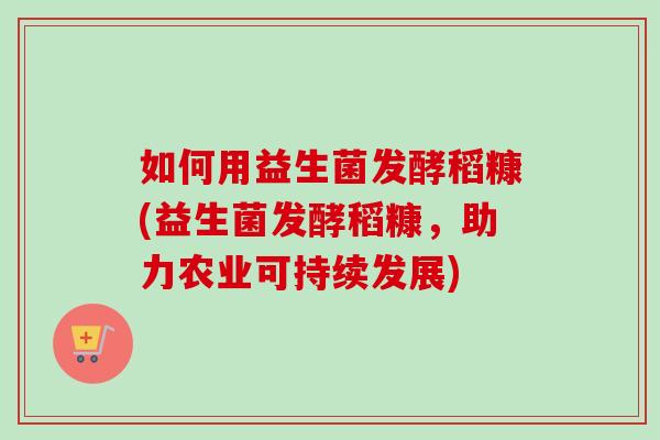 如何用益生菌发酵稻糠(益生菌发酵稻糠，助力农业可持续发展)