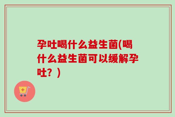 孕吐喝什么益生菌(喝什么益生菌可以缓解孕吐？)