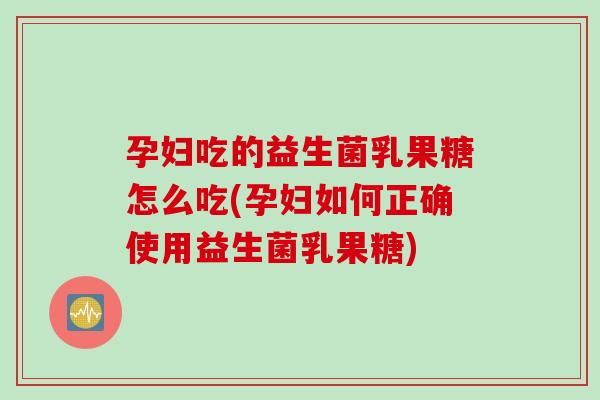 孕妇吃的益生菌乳果糖怎么吃(孕妇如何正确使用益生菌乳果糖)