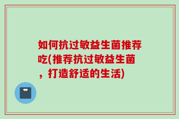 如何抗益生菌推荐吃(推荐抗益生菌,打造舒适的生活) 如何抗益生菌推荐吃(推荐抗益生菌,打造舒适的生活)