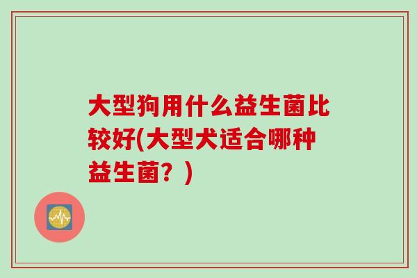 大型狗用什么益生菌比较好(大型犬适合哪种益生菌?) 大型狗用什么益生菌比较好(大型犬适合哪种益生菌?)