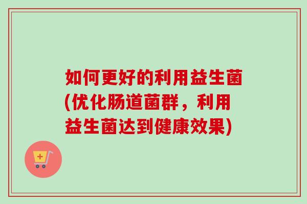如何更好的利用益生菌(优化肠道菌群,利用益生菌达到健康效果) 如何更好的利用益生菌(优化肠道菌群,利用益生菌达到健康效果)