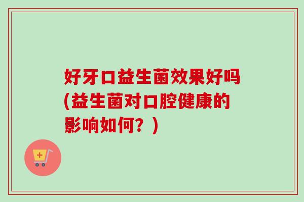 好牙口益生菌效果好吗(益生菌对口腔健康的影响如何？)