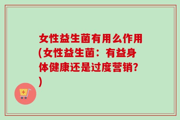 女性益生菌有用么作用(女性益生菌：有益身体健康还是过度营销？)