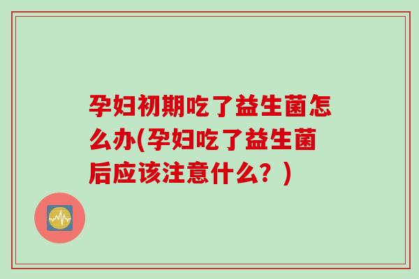 孕妇初期吃了益生菌怎么办(孕妇吃了益生菌后应该注意什么？)