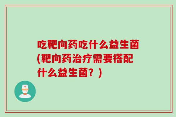 吃靶向药吃什么益生菌(靶向药需要搭配什么益生菌？)