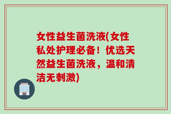 女性益生菌洗液(女性私处护理必备!优选天然益生菌洗液,温和清洁无刺激) 女性益生菌洗液(女性私处护理必备!优选天然益生菌洗液,温和清洁无刺激)