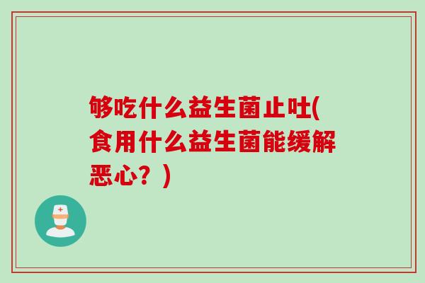 够吃什么益生菌止吐(食用什么益生菌能缓解恶心？)