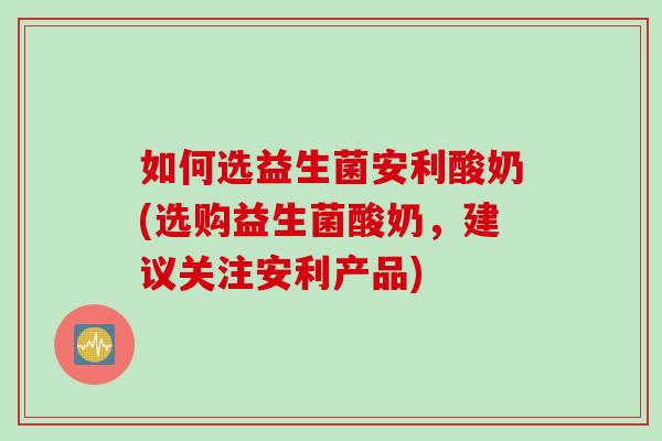 如何选益生菌安利酸奶(选购益生菌酸奶，建议关注安利产品)