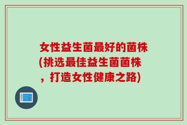 女性益生菌好的菌株(挑选佳益生菌菌株,打造女性健康之路) 女性益生菌好的菌株(挑选佳益生菌菌株,打造女性健康之路)