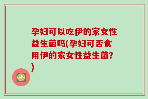 孕妇可以吃伊的家女性益生菌吗(孕妇可否食用伊的家女性益生菌？)