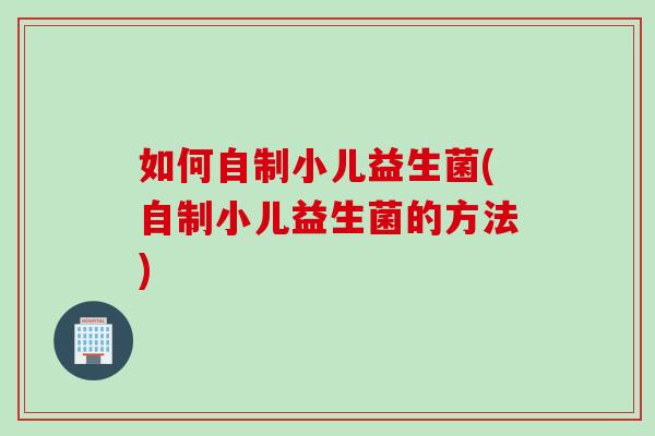 如何自制小儿益生菌(自制小儿益生菌的方法)