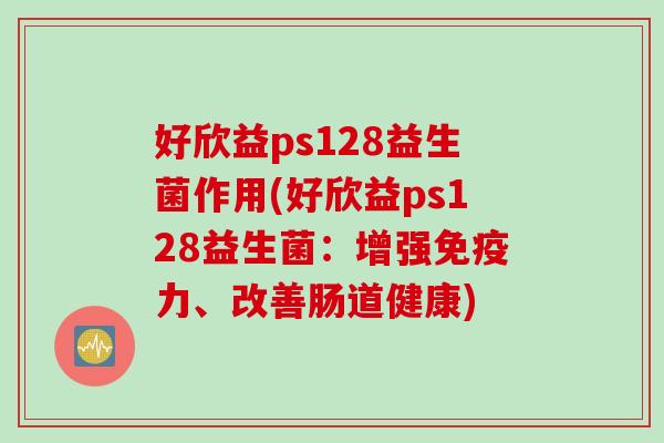好欣益ps128益生菌作用(好欣益ps128益生菌:增强力、改善肠道健康) 好欣益ps128益生菌作用(好欣益ps128益生菌:增强力、改善肠道健康)