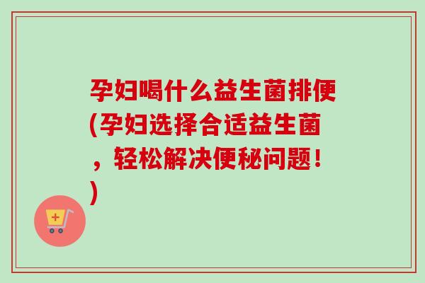 孕妇喝什么益生菌排便(孕妇选择合适益生菌,轻松解决问题!) 孕妇喝什么益生菌排便(孕妇选择合适益生菌,轻松解决问题!)