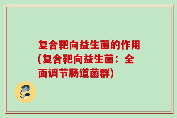复合靶向益生菌的作用(复合靶向益生菌：全面调节肠道菌群)
