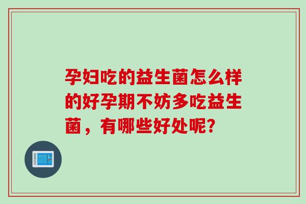 孕妇吃的益生菌怎么样的好孕期不妨多吃益生菌，有哪些好处呢？