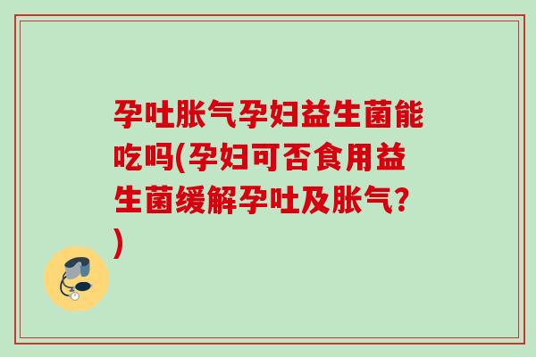 孕吐孕妇益生菌能吃吗(孕妇可否食用益生菌缓解孕吐及？)
