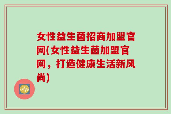 女性益生菌招商加盟官网(女性益生菌加盟官网，打造健康生活新风尚)