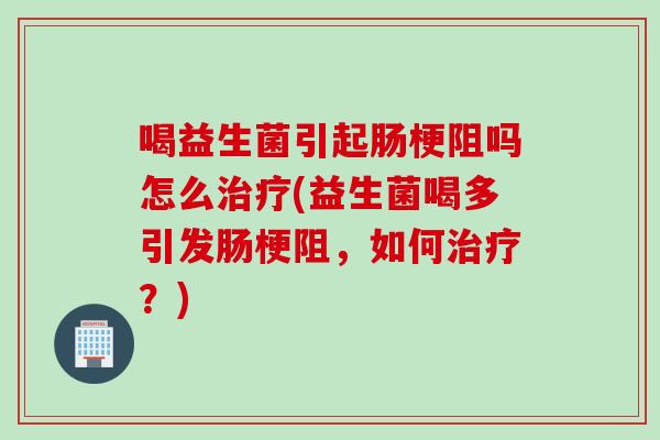 喝益生菌引起肠梗阻吗怎么治疗(益生菌喝多引发肠梗阻，如何治疗？)