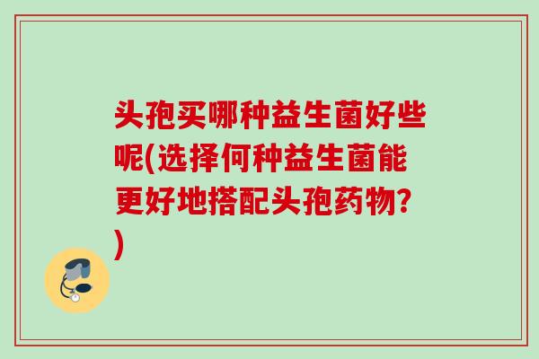 头孢买哪种益生菌好些呢(选择何种益生菌能更好地搭配头孢？)
