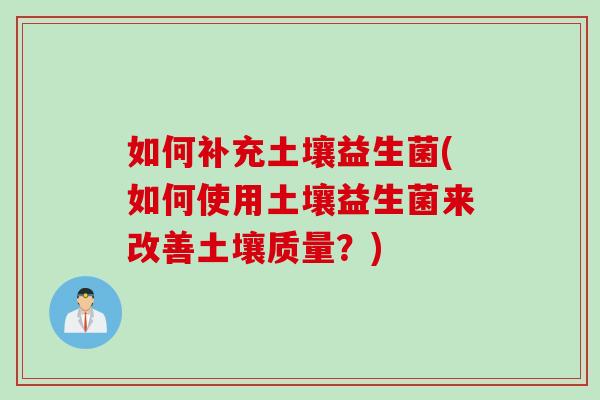 如何补充土壤益生菌(如何使用土壤益生菌来改善土壤质量？)