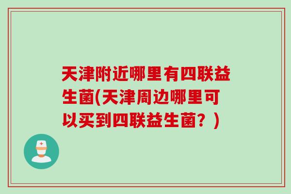 天津附近哪里有四联益生菌(天津周边哪里可以买到四联益生菌？)