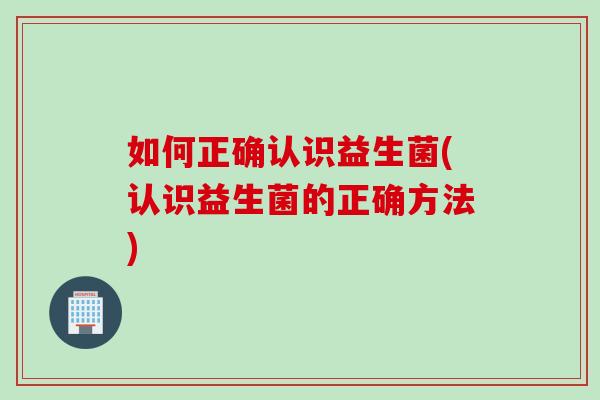 如何正确认识益生菌(认识益生菌的正确方法)