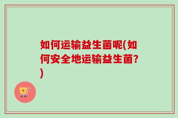 如何运输益生菌呢(如何安全地运输益生菌？)