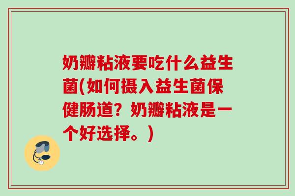 奶瓣粘液要吃什么益生菌(如何摄入益生菌保健肠道?奶瓣粘液是一个好选择。) 奶瓣粘液要吃什么益生菌(如何摄入益生菌保健肠道?奶瓣粘液是一个好选择。)
