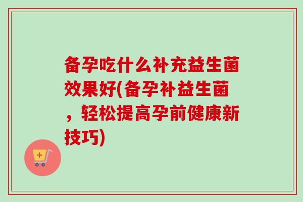 备孕吃什么补充益生菌效果好(备孕补益生菌，轻松提高孕前健康新技巧)