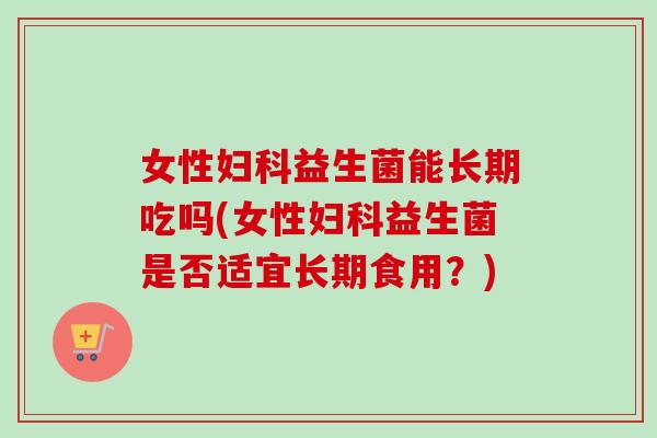 女性益生菌能长期吃吗(女性益生菌是否适宜长期食用？)