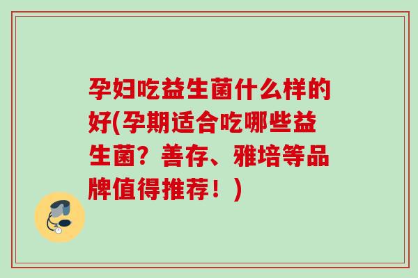 孕妇吃益生菌什么样的好(孕期适合吃哪些益生菌?善存、雅培等品牌值得推荐!) 孕妇吃益生菌什么样的好(孕期适合吃哪些益生菌?善存、雅培等品牌值得推荐!)