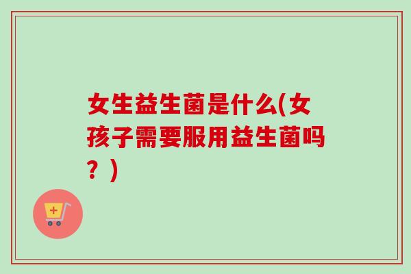 女生益生菌是什么(女孩子需要服用益生菌吗？)
