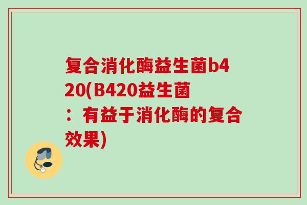 复合消化酶益生菌b420(B420益生菌:有益于消化酶的复合效果) 复合消化酶益生菌b420(B420益生菌:有益于消化酶的复合效果)
