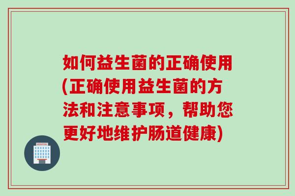 如何益生菌的正确使用(正确使用益生菌的方法和注意事项，帮助您更好地维护肠道健康)