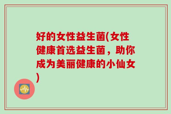 好的女性益生菌(女性健康首选益生菌,助你成为美丽健康的小仙女) 好的女性益生菌(女性健康首选益生菌,助你成为美丽健康的小仙女)