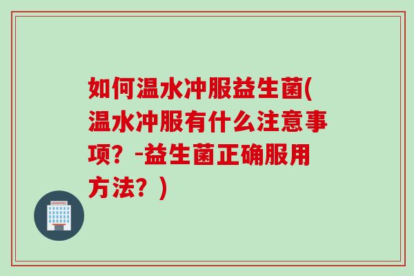 如何温水冲服益生菌(温水冲服有什么注意事项？-益生菌正确服用方法？)