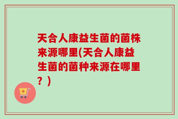 天合人康益生菌的菌株来源哪里(天合人康益生菌的菌种来源在哪里？)