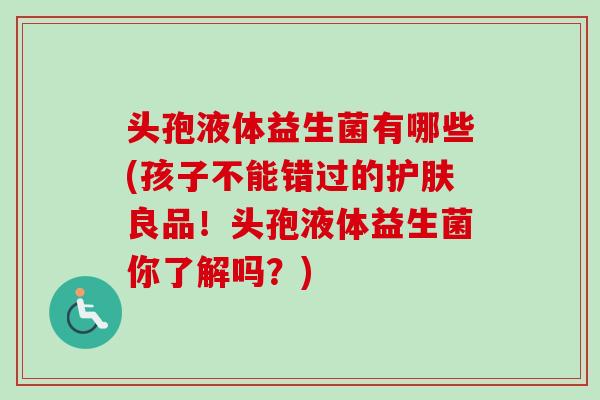 头孢液体益生菌有哪些(孩子不能错过的护肤良品！头孢液体益生菌你了解吗？)