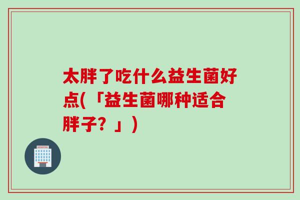 太胖了吃什么益生菌好点(「益生菌哪种适合胖子?」) 太胖了吃什么益生菌好点(「益生菌哪种适合胖子?」)