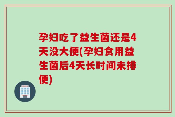 孕妇吃了益生菌还是4天没大便(孕妇食用益生菌后4天长时间未排便)