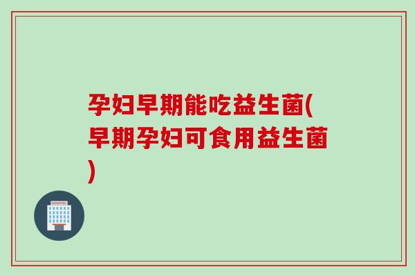 孕妇早期能吃益生菌(早期孕妇可食用益生菌)