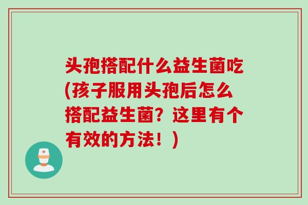 头孢搭配什么益生菌吃(孩子服用头孢后怎么搭配益生菌?这里有个有效的方法!) 头孢搭配什么益生菌吃(孩子服用头孢后怎么搭配益生菌?这里有个有效的方法!)